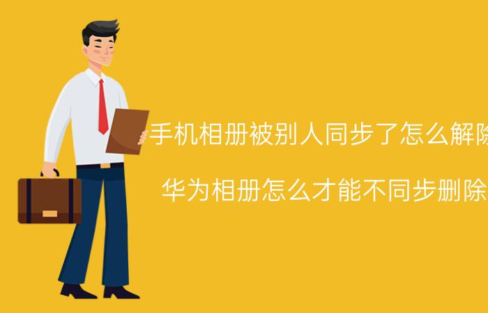 手机相册被别人同步了怎么解除 华为相册怎么才能不同步删除？